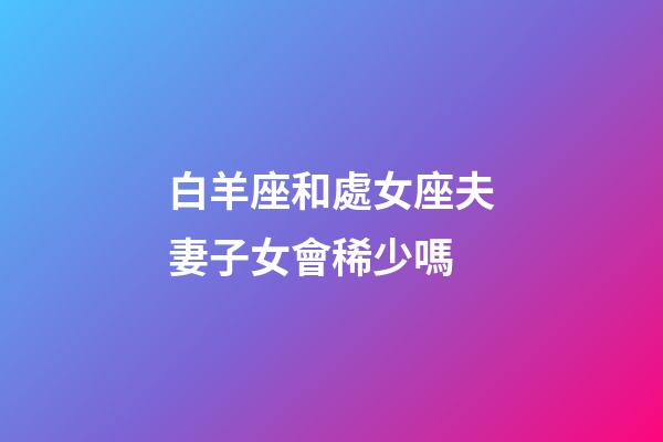 白羊座和處女座夫妻子女會稀少嗎-第1張-星座運勢-玄機派