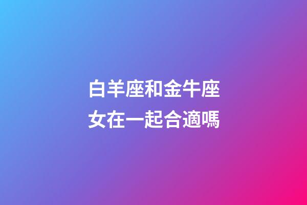 白羊座和金牛座女在一起合適嗎-第1張-星座運(yùn)勢(shì)-玄機(jī)派