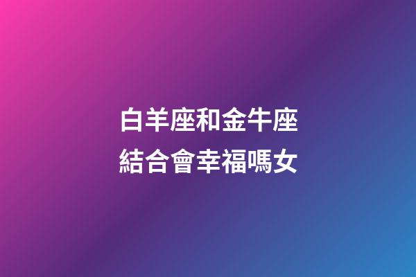 白羊座和金牛座結合會幸福嗎女-第1張-星座運勢-玄機派