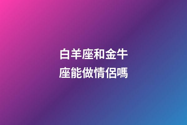 白羊座和金牛座能做情侶嗎-第1張-星座運勢-玄機派