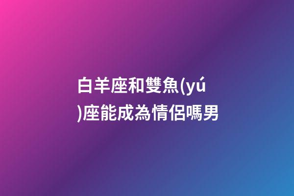 白羊座和雙魚(yú)座能成為情侶嗎男-第1張-星座運(yùn)勢(shì)-玄機(jī)派