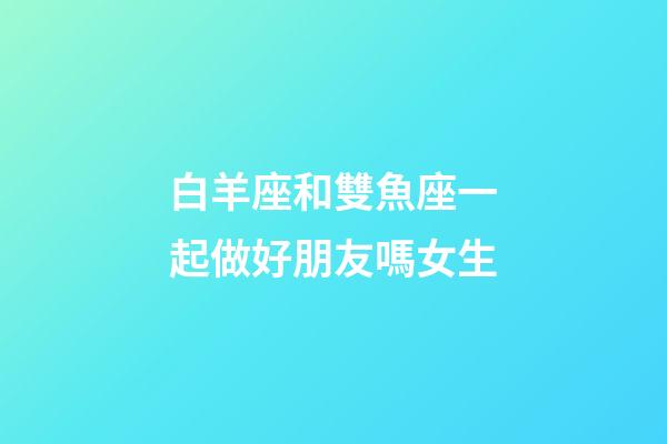 白羊座和雙魚座一起做好朋友嗎女生-第1張-星座運勢-玄機派