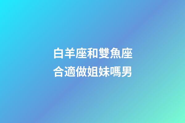 白羊座和雙魚座合適做姐妹嗎男-第1張-星座運勢-玄機派