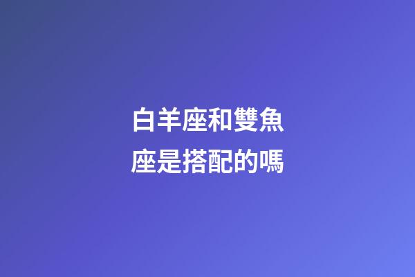 白羊座和雙魚座是搭配的嗎-第1張-星座運勢-玄機派