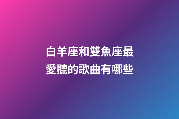 白羊座和雙魚座最愛聽的歌曲有哪些-第1張-星座運勢-玄機派