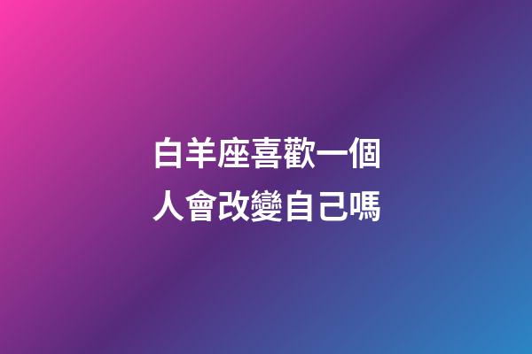 白羊座喜歡一個人會改變自己嗎-第1張-星座運勢-玄機派