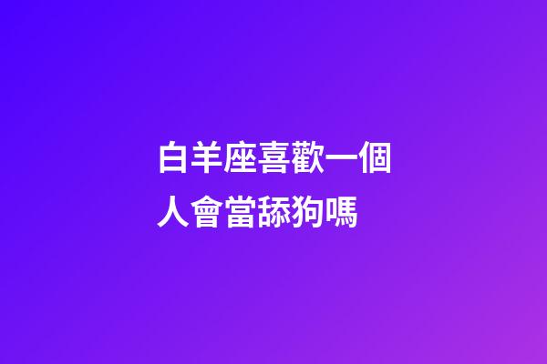 白羊座喜歡一個人會當舔狗嗎-第1張-星座運勢-玄機派
