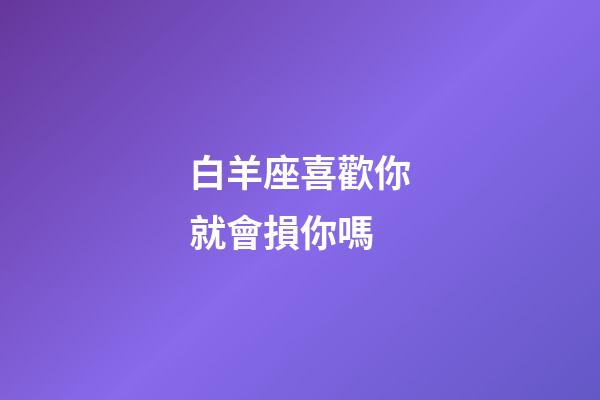 白羊座喜歡你就會損你嗎-第1張-星座運勢-玄機派