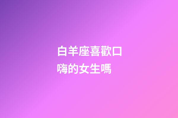 白羊座喜歡口嗨的女生嗎-第1張-星座運勢-玄機派