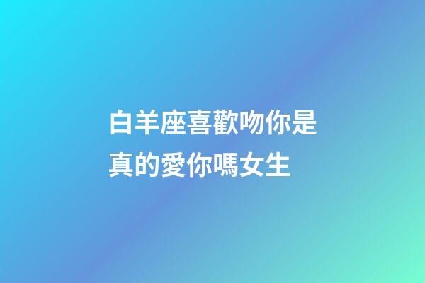 白羊座喜歡吻你是真的愛你嗎女生-第1張-星座運勢-玄機派
