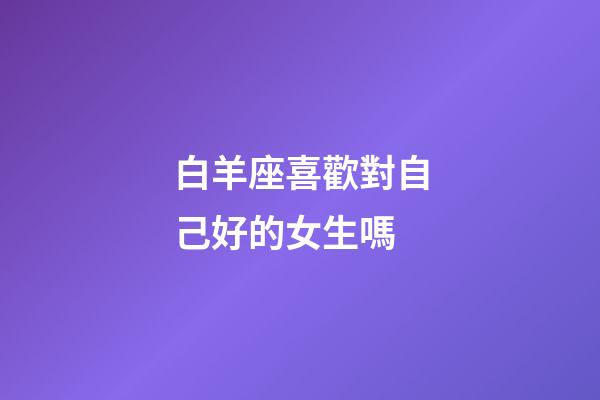 白羊座喜歡對自己好的女生嗎-第1張-星座運勢-玄機派