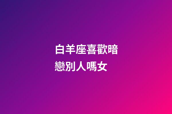白羊座喜歡暗戀別人嗎女-第1張-星座運勢-玄機派