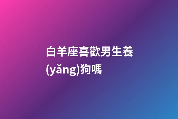 白羊座喜歡男生養(yǎng)狗嗎-第1張-星座運(yùn)勢(shì)-玄機(jī)派
