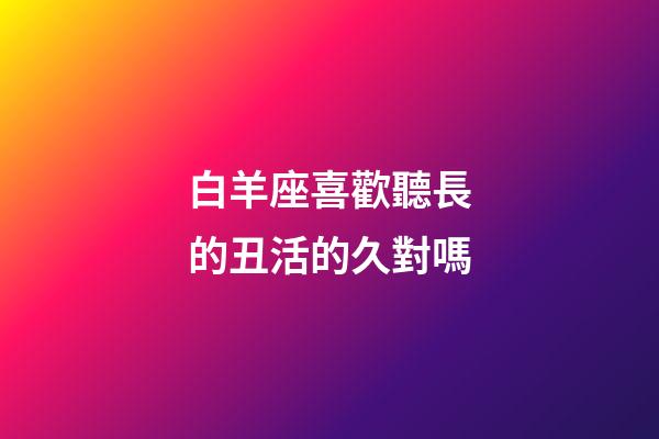 白羊座喜歡聽長的丑活的久對嗎-第1張-星座運勢-玄機派