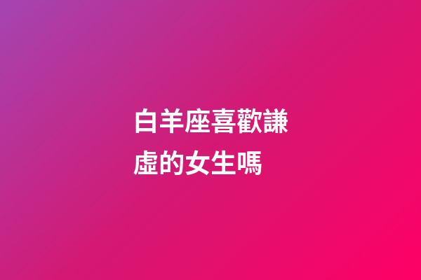 白羊座喜歡謙虛的女生嗎-第1張-星座運勢-玄機派