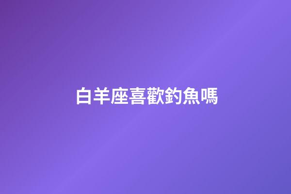 白羊座喜歡釣魚嗎-第1張-星座運勢-玄機派