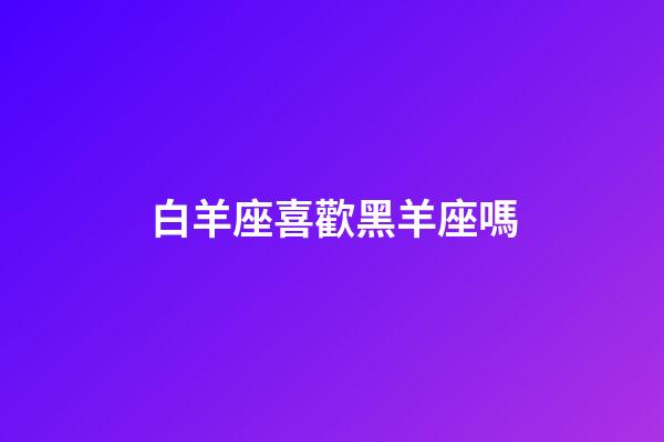 白羊座喜歡黑羊座嗎-第1張-星座運勢-玄機派