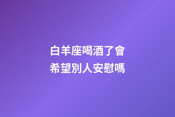 白羊座喝酒了會希望別人安慰嗎-第1張-星座運勢-玄機派