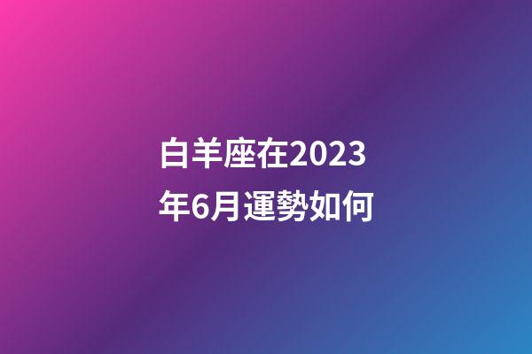 白羊座在2023年6月運勢如何-第1張-星座運勢-玄機派