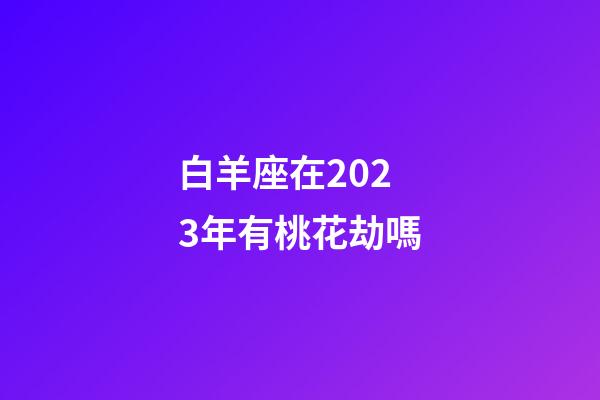 白羊座在2023年有桃花劫嗎-第1張-星座運勢-玄機派