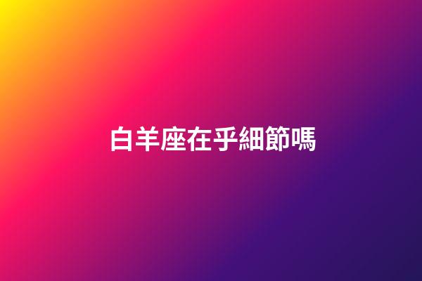 白羊座在乎細節嗎-第1張-星座運勢-玄機派