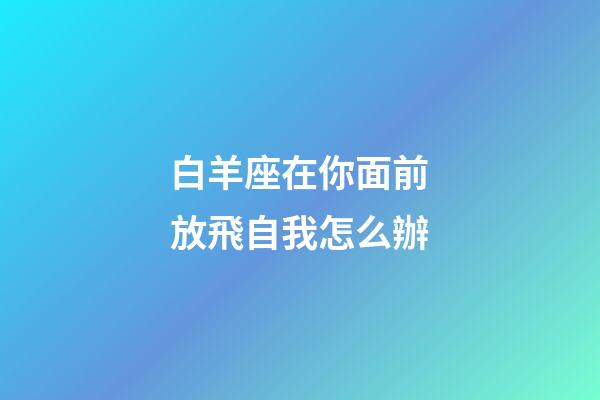 白羊座在你面前放飛自我怎么辦-第1張-星座運勢-玄機派