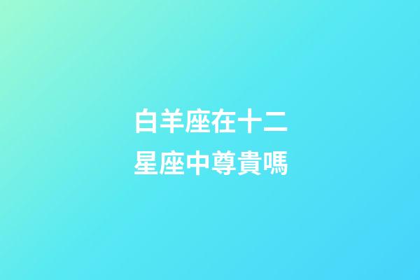 白羊座在十二星座中尊貴嗎-第1張-星座運勢-玄機派
