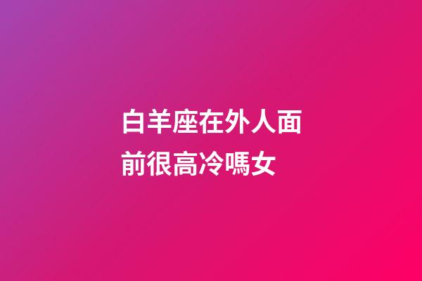 白羊座在外人面前很高冷嗎女-第1張-星座運勢-玄機派