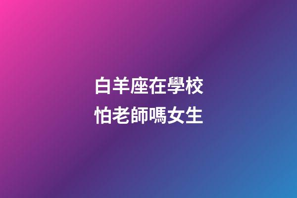 白羊座在學校怕老師嗎女生-第1張-星座運勢-玄機派