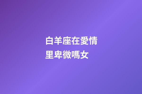 白羊座在愛情里卑微嗎女-第1張-星座運勢-玄機派