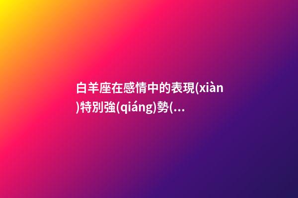 白羊座在感情中的表現(xiàn)特別強(qiáng)勢(shì)-第1張-星座運(yùn)勢(shì)-玄機(jī)派
