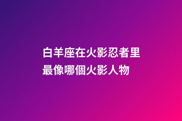 白羊座在火影忍者里最像哪個火影人物-第1張-星座運勢-玄機派