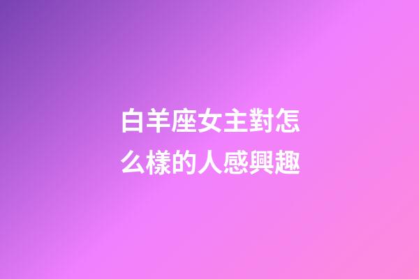 白羊座女主對怎么樣的人感興趣-第1張-星座運勢-玄機派