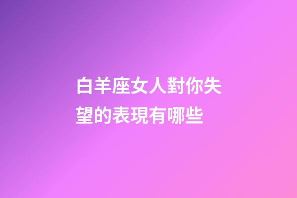 白羊座女人對你失望的表現有哪些-第1張-星座運勢-玄機派