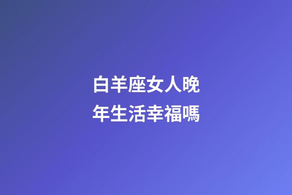 白羊座女人晚年生活幸福嗎-第1張-星座運勢-玄機派