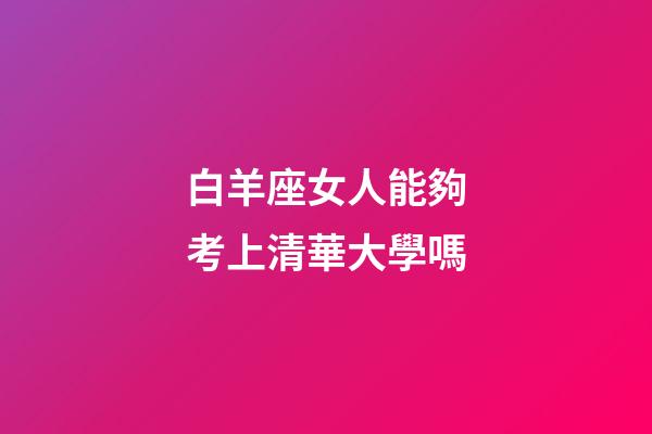 白羊座女人能夠考上清華大學嗎-第1張-星座運勢-玄機派