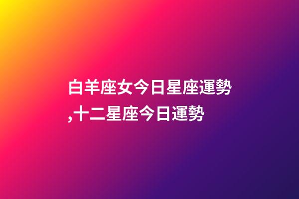 白羊座女今日星座運勢,十二星座今日運勢-第1張-觀點-玄機派