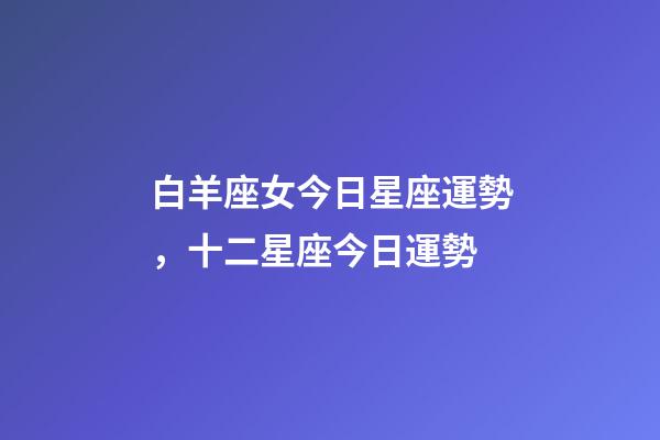 白羊座女今日星座運勢，十二星座今日運勢-第1張-觀點-玄機派