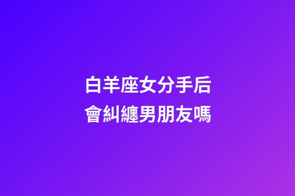 白羊座女分手后會糾纏男朋友嗎-第1張-星座運勢-玄機派
