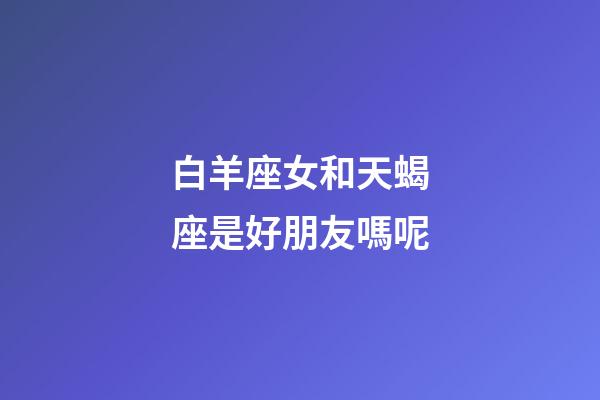 白羊座女和天蝎座是好朋友嗎呢-第1張-星座運勢-玄機派