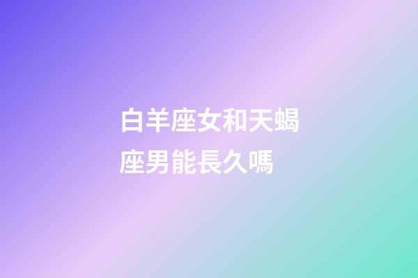 白羊座女和天蝎座男能長久嗎-第1張-星座運勢-玄機派