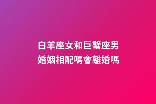 白羊座女和巨蟹座男婚姻相配嗎會離婚嗎-第1張-星座運勢-玄機派