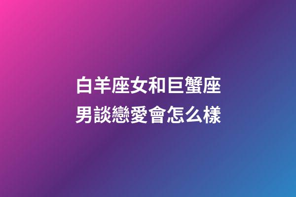 白羊座女和巨蟹座男談戀愛會怎么樣-第1張-星座運勢-玄機派
