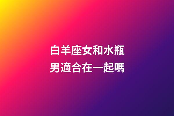 白羊座女和水瓶男適合在一起嗎-第1張-星座運勢-玄機派