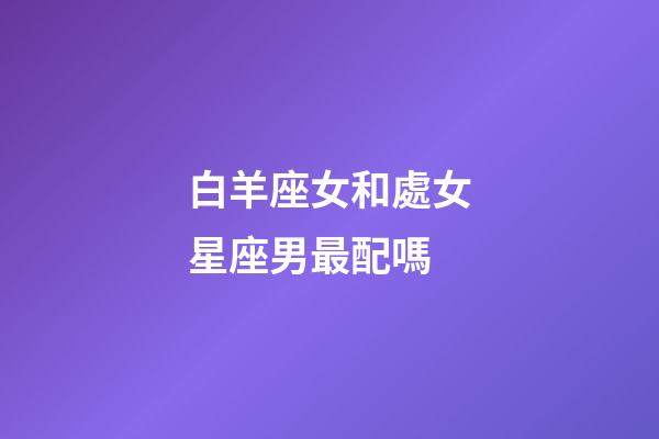 白羊座女和處女星座男最配嗎-第1張-星座運勢-玄機派