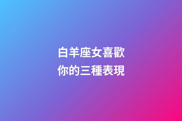 白羊座女喜歡你的三種表現-第1張-星座運勢-玄機派