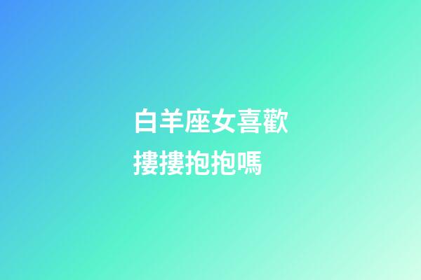 白羊座女喜歡摟摟抱抱嗎-第1張-星座運勢-玄機派