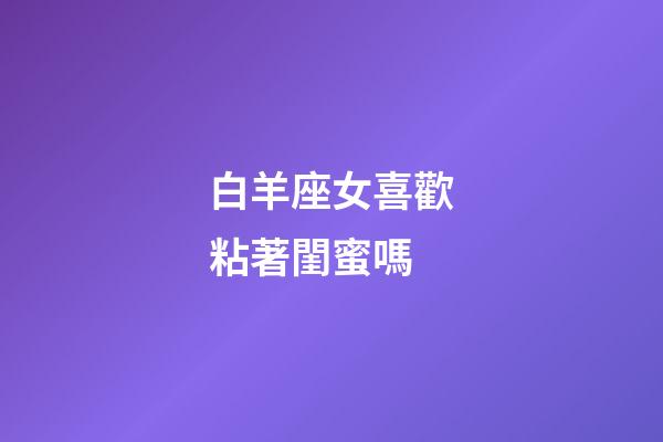 白羊座女喜歡粘著閨蜜嗎-第1張-星座運勢-玄機派