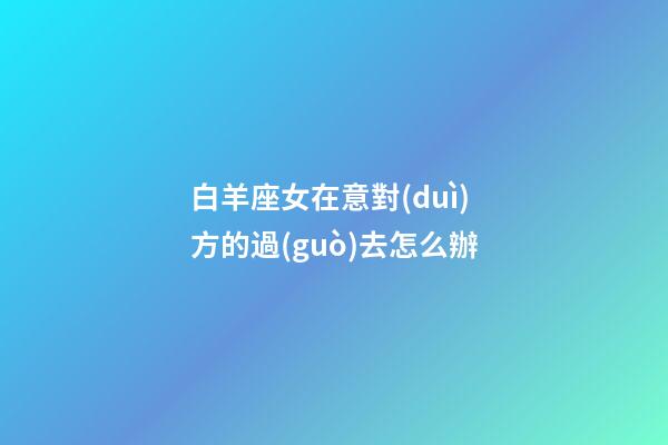 白羊座女在意對(duì)方的過(guò)去怎么辦-第1張-星座運(yùn)勢(shì)-玄機(jī)派