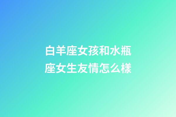 白羊座女孩和水瓶座女生友情怎么樣-第1張-星座運(yùn)勢(shì)-玄機(jī)派